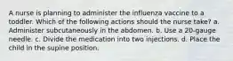 A nurse is planning to administer the influenza vaccine to a toddler. Which of the following actions should the nurse take? a. Administer subcutaneously in the abdomen. b. Use a 20-gauge needle. c. Divide the medication into two injections. d. Place the child in the supine position.