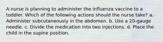 A nurse is planning to administer the influenza vaccine to a toddler. Which of the following actions should the nurse take? a. Administer subcutaneously in the abdomen. b. Use a 20-gauge needle. c. Divide the medication into two injections. d. Place the child in the supine position.