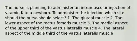 The nurse is planning to administer an intramuscular injection of vitamin K to a newborn. To administer the injection which site should the nurse should select? 1. The gluteal muscle 2. The lower aspect of the rectus femoris muscle 3. The medial aspect of the upper third of the vastus lateralis muscle 4. The lateral aspect of the middle third of the vastus lateralis muscle