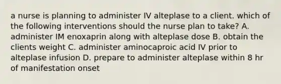 a nurse is planning to administer IV alteplase to a client. which of the following interventions should the nurse plan to take? A. administer IM enoxaprin along with alteplase dose B. obtain the clients weight C. administer aminocaproic acid IV prior to alteplase infusion D. prepare to administer alteplase within 8 hr of manifestation onset