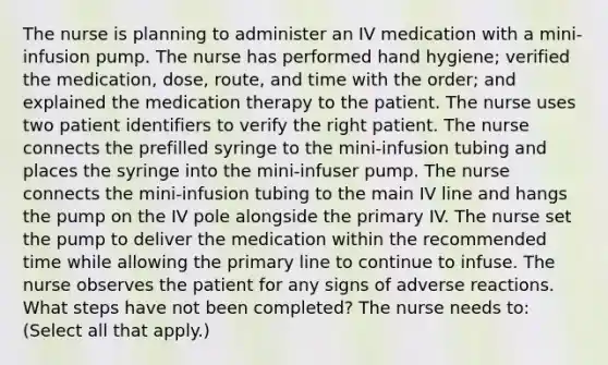 The nurse is planning to administer an IV medication with a mini-infusion pump. The nurse has performed hand hygiene; verified the medication, dose, route, and time with the order; and explained the medication therapy to the patient. The nurse uses two patient identifiers to verify the right patient. The nurse connects the prefilled syringe to the mini-infusion tubing and places the syringe into the mini-infuser pump. The nurse connects the mini-infusion tubing to the main IV line and hangs the pump on the IV pole alongside the primary IV. The nurse set the pump to deliver the medication within the recommended time while allowing the primary line to continue to infuse. The nurse observes the patient for any signs of adverse reactions. What steps have not been completed? The nurse needs to: (Select all that apply.)