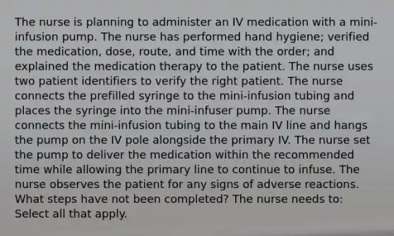 The nurse is planning to administer an IV medication with a mini-infusion pump. The nurse has performed hand hygiene; verified the medication, dose, route, and time with the order; and explained the medication therapy to the patient. The nurse uses two patient identifiers to verify the right patient. The nurse connects the prefilled syringe to the mini-infusion tubing and places the syringe into the mini-infuser pump. The nurse connects the mini-infusion tubing to the main IV line and hangs the pump on the IV pole alongside the primary IV. The nurse set the pump to deliver the medication within the recommended time while allowing the primary line to continue to infuse. The nurse observes the patient for any signs of adverse reactions. What steps have not been completed? The nurse needs to: Select all that apply.