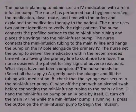 The nurse is planning to administer an IV medication with a mini-infusion pump. The nurse has performed hand hygiene; verified the medication, dose, route, and time with the order; and explained the medication therapy to the patient. The nurse uses two patient identifiers to verify the right patient. The nurse connects the prefilled syringe to the mini-infusion tubing and places the syringe into the mini-infuser pump. The nurse connects the mini-infusion tubing to the main IV line and hangs the pump on the IV pole alongside the primary IV. The nurse set the pump to deliver the medication within the recommended time while allowing the primary line to continue to infuse. The nurse observes the patient for any signs of adverse reactions. What steps have not been completed? The nurse needs to: (Select all that apply.) A. gently push the plunger and fill the tubing with medication. B. check that the syringe was secure in the mini-infuser pump. C. wipe off the port with an alcohol swab before connecting the mini-infusion tubing to the main IV line. D. hang the mini-infusion pump on an IV pole by itself. E. turn off the main IV line while the mini-infuser pump is running. F. press the button on the mini-infusion pump to begin the infusion.