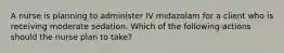 A nurse is planning to administer IV midazolam for a client who is receiving moderate sedation. Which of the following actions should the nurse plan to take?