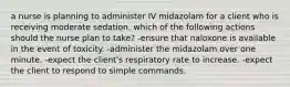 a nurse is planning to administer IV midazolam for a client who is receiving moderate sedation. which of the following actions should the nurse plan to take? -ensure that naloxone is available in the event of toxicity. -administer the midazolam over one minute. -expect the client's respiratory rate to increase. -expect the client to respond to simple commands.