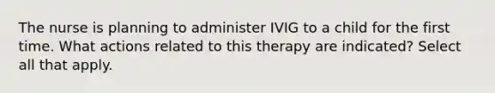 The nurse is planning to administer IVIG to a child for the first time. What actions related to this therapy are indicated? Select all that apply.