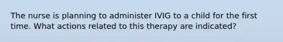 The nurse is planning to administer IVIG to a child for the first time. What actions related to this therapy are indicated?