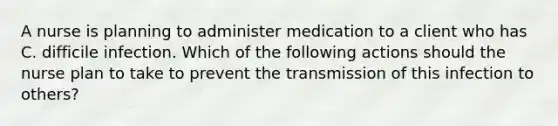 A nurse is planning to administer medication to a client who has C. difficile infection. Which of the following actions should the nurse plan to take to prevent the transmission of this infection to others?