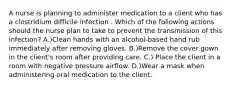 A nurse is planning to administer medication to a client who has a clostridium difficile infection . Which of the following actions should the nurse plan to take to prevent the transmission of this infection? A.)Clean hands with an alcohol-based hand rub immediately after removing gloves. B.)Remove the cover gown in the client's room after providing care. C.) Place the client in a room with negative pressure airflow. D.)Wear a mask when administering oral medication to the client.