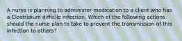 A nurse is planning to administer medication to a client who has a Clostridium difficile infection. Which of the following actions should the nurse plan to take to prevent the transmission of this infection to others?