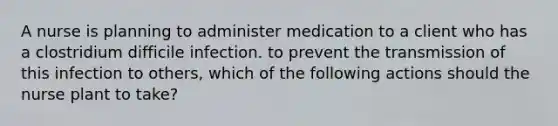 A nurse is planning to administer medication to a client who has a clostridium difficile infection. to prevent the transmission of this infection to others, which of the following actions should the nurse plant to take?