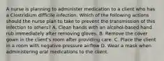 A nurse is planning to administer medication to a client who has a Clostridium difficile infection. Which of the following actions should the nurse plan to take to prevent the transmission of this infection to others? A. Clean hands with an alcohol-based hand rub immediately after removing gloves. B. Remove the cover gown in the client's room after providing care. C. Place the client in a room with negative-pressure airflow D. Wear a mask when administering oral medications to the client.