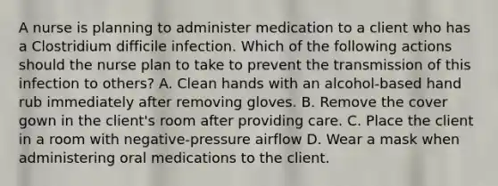 A nurse is planning to administer medication to a client who has a Clostridium difficile infection. Which of the following actions should the nurse plan to take to prevent the transmission of this infection to others? A. Clean hands with an alcohol-based hand rub immediately after removing gloves. B. Remove the cover gown in the client's room after providing care. C. Place the client in a room with negative-pressure airflow D. Wear a mask when administering oral medications to the client.