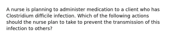 A nurse is planning to administer medication to a client who has Clostridium difficile infection. Which of the following actions should the nurse plan to take to prevent the transmission of this infection to others?