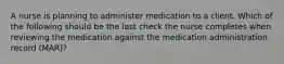 A nurse is planning to administer medication to a client. Which of the following should be the last check the nurse completes when reviewing the medication against the medication administration record (MAR)?