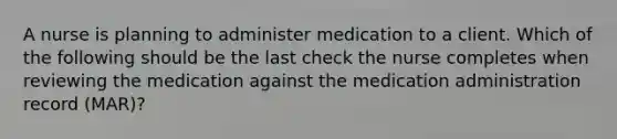 A nurse is planning to administer medication to a client. Which of the following should be the last check the nurse completes when reviewing the medication against the medication administration record (MAR)?