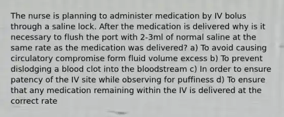 The nurse is planning to administer medication by IV bolus through a saline lock. After the medication is delivered why is it necessary to flush the port with 2-3ml of normal saline at the same rate as the medication was delivered? a) To avoid causing circulatory compromise form fluid volume excess b) To prevent dislodging a blood clot into the bloodstream c) In order to ensure patency of the IV site while observing for puffiness d) To ensure that any medication remaining within the IV is delivered at the correct rate