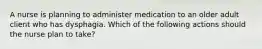 A nurse is planning to administer medication to an older adult client who has dysphagia. Which of the following actions should the nurse plan to take?