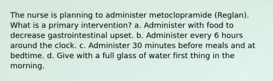 The nurse is planning to administer metoclopramide (Reglan). What is a primary intervention? a. Administer with food to decrease gastrointestinal upset. b. Administer every 6 hours around the clock. c. Administer 30 minutes before meals and at bedtime. d. Give with a full glass of water first thing in the morning.