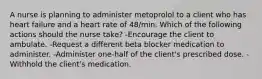 A nurse is planning to administer metoprolol to a client who has heart failure and a heart rate of 48/min. Which of the following actions should the nurse take? -Encourage the client to ambulate. -Request a different beta blocker medication to administer. -Administer one-half of the client's prescribed dose. -Withhold the client's medication.