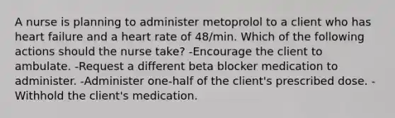 A nurse is planning to administer metoprolol to a client who has heart failure and a heart rate of 48/min. Which of the following actions should the nurse take? -Encourage the client to ambulate. -Request a different beta blocker medication to administer. -Administer one-half of the client's prescribed dose. -Withhold the client's medication.