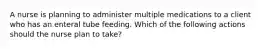 A nurse is planning to administer multiple medications to a client who has an enteral tube feeding. Which of the following actions should the nurse plan to take?