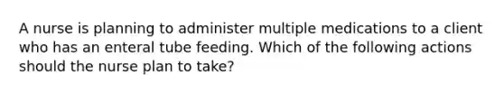 A nurse is planning to administer multiple medications to a client who has an enteral tube feeding. Which of the following actions should the nurse plan to take?