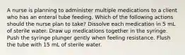 A nurse is planning to administer multiple medications to a client who has an enteral tube feeding. Which of the following actions should the nurse plan to take? Dissolve each medication in 5 mL of sterile water. Draw up medications together in the syringe. Push the syringe plunger gently when feeling resistance. Flush the tube with 15 mL of sterile water.