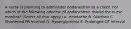 A nurse is planning to administer ondanestron to a client. For which of the following adverse of ondanestron should the nurse monitor? (Select all that apply.) A. Headache B. Diarrhea C. Shortened PR interval D. Hyperglycemia E. Prolonged QT interval