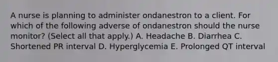 A nurse is planning to administer ondanestron to a client. For which of the following adverse of ondanestron should the nurse monitor? (Select all that apply.) A. Headache B. Diarrhea C. Shortened PR interval D. Hyperglycemia E. Prolonged QT interval