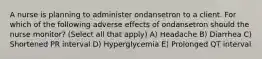 A nurse is planning to administer ondansetron to a client. For which of the following adverse effects of ondansetron should the nurse monitor? (Select all that apply) A) Headache B) Diarrhea C) Shortened PR interval D) Hyperglycemia E) Prolonged QT interval