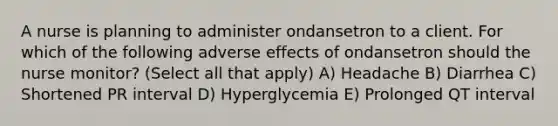 A nurse is planning to administer ondansetron to a client. For which of the following adverse effects of ondansetron should the nurse monitor? (Select all that apply) A) Headache B) Diarrhea C) Shortened PR interval D) Hyperglycemia E) Prolonged QT interval