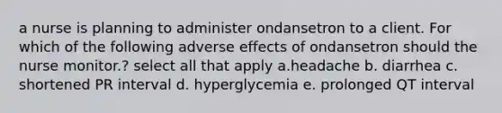 a nurse is planning to administer ondansetron to a client. For which of the following adverse effects of ondansetron should the nurse monitor.? select all that apply a.headache b. diarrhea c. shortened PR interval d. hyperglycemia e. prolonged QT interval