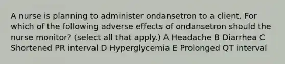 A nurse is planning to administer ondansetron to a client. For which of the following adverse effects of ondansetron should the nurse monitor? (select all that apply.) A Headache B Diarrhea C Shortened PR interval D Hyperglycemia E Prolonged QT interval