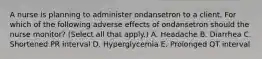 A nurse is planning to administer ondansetron to a client. For which of the following adverse effects of ondansetron should the nurse monitor? (Select all that apply.) A. Headache B. Diarrhea C. Shortened PR interval D. Hyperglycemia E. Prolonged QT interval