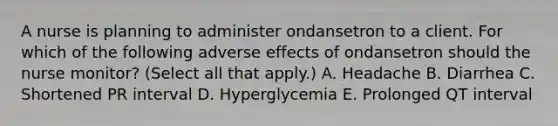 A nurse is planning to administer ondansetron to a client. For which of the following adverse effects of ondansetron should the nurse monitor? (Select all that apply.) A. Headache B. Diarrhea C. Shortened PR interval D. Hyperglycemia E. Prolonged QT interval