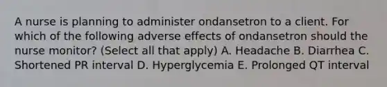 A nurse is planning to administer ondansetron to a client. For which of the following adverse effects of ondansetron should the nurse monitor? (Select all that apply) A. Headache B. Diarrhea C. Shortened PR interval D. Hyperglycemia E. Prolonged QT interval