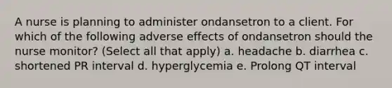 A nurse is planning to administer ondansetron to a client. For which of the following adverse effects of ondansetron should the nurse monitor? (Select all that apply) a. headache b. diarrhea c. shortened PR interval d. hyperglycemia e. Prolong QT interval