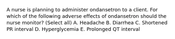 A nurse is planning to administer ondansetron to a client. For which of the following adverse effects of ondansetron should the nurse monitor? (Select all) A. Headache B. Diarrhea C. Shortened PR interval D. Hyperglycemia E. Prolonged QT interval