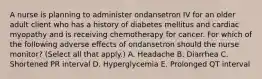 A nurse is planning to administer ondansetron IV for an older adult client who has a history of diabetes mellitus and cardiac myopathy and is receiving chemotherapy for cancer. For which of the following adverse effects of ondansetron should the nurse monitor? (Select all that apply.) A. Headache B. Diarrhea C. Shortened PR interval D. Hyperglycemia E. Prolonged QT interval