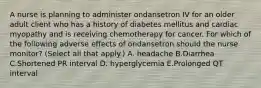 A nurse is planning to administer ondansetron IV for an older adult client who has a history of diabetes mellitus and cardiac myopathy and is receiving chemotherapy for cancer. For which of the following adverse effects of ondansetron should the nurse monitor? (Select all that apply.) A. headache B.Diarrhea C.Shortened PR interval D. hyperglycemia E.Prolonged QT interval