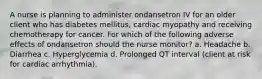 A nurse is planning to administer ondansetron IV for an older client who has diabetes mellitus, cardiac myopathy and receiving chemotherapy for cancer. For which of the following adverse effects of ondansetron should the nurse monitor? a. Headache b. Diarrhea c. Hyperglycemia d. Prolonged QT interval (client at risk for cardiac arrhythmia).