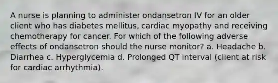 A nurse is planning to administer ondansetron IV for an older client who has diabetes mellitus, cardiac myopathy and receiving chemotherapy for cancer. For which of the following adverse effects of ondansetron should the nurse monitor? a. Headache b. Diarrhea c. Hyperglycemia d. Prolonged QT interval (client at risk for cardiac arrhythmia).