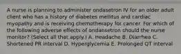 A nurse is planning to administer ondasetron IV for an older adult client who has a history of diabetes mellitus and cardiac myopathy and is receiving chemotherapy for cancer. For which of the following adverse effects of ondansetron should the nurse monitor? (Select all that apply.) A. Headache B. Diarrhea C. Shortened PR interval D. Hyperglycemia E. Prolonged QT interval