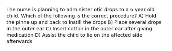 The nurse is planning to administer otic drops to a 6 year-old child. Which of the following is the correct procedure? A) Hold the pinna up and back to instill the drops B) Place several drops in the outer ear C) Insert cotton in the outer ear after giving medication D) Assist the child to lie on the affected side afterwards