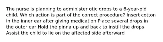 The nurse is planning to administer otic drops to a 6-year-old child. Which action is part of the correct procedure? Insert cotton in the inner ear after giving medication Place several drops in the outer ear Hold the pinna up and back to instill the drops Assist the child to lie on the affected side afterward