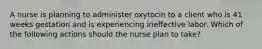 A nurse is planning to administer oxytocin to a client who is 41 weeks gestation and is experiencing ineffective labor. Which of the following actions should the nurse plan to take?