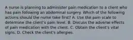 A nurse is planning to administer pain medication to a client who has pain following an abdominal surgery. Which of the following actions should the nurse take first? A. Use the pain scale to determine the client's pain level. B. Discuss the adverse effects of pain medication with the client. C. Obtain the client's vital signs. D. Check the client's allergies.