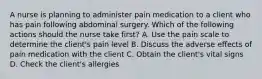 A nurse is planning to administer pain medication to a client who has pain following abdominal surgery. Which of the following actions should the nurse take first? A. Use the pain scale to determine the client's pain level B. Discuss the adverse effects of pain medication with the client C. Obtain the client's vital signs D. Check the client's allergies