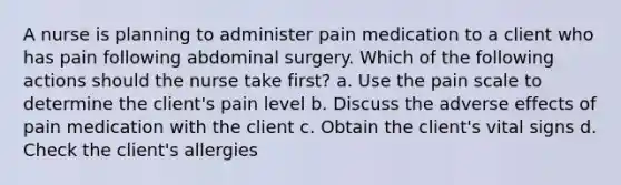 A nurse is planning to administer pain medication to a client who has pain following abdominal surgery. Which of the following actions should the nurse take first? a. Use the pain scale to determine the client's pain level b. Discuss the adverse effects of pain medication with the client c. Obtain the client's vital signs d. Check the client's allergies